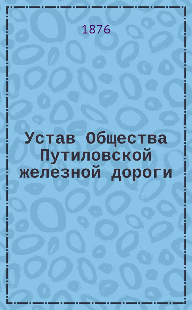 Устав Общества Путиловской железной дороги : (Высочайше утв. 14 окт. 1876 г.)