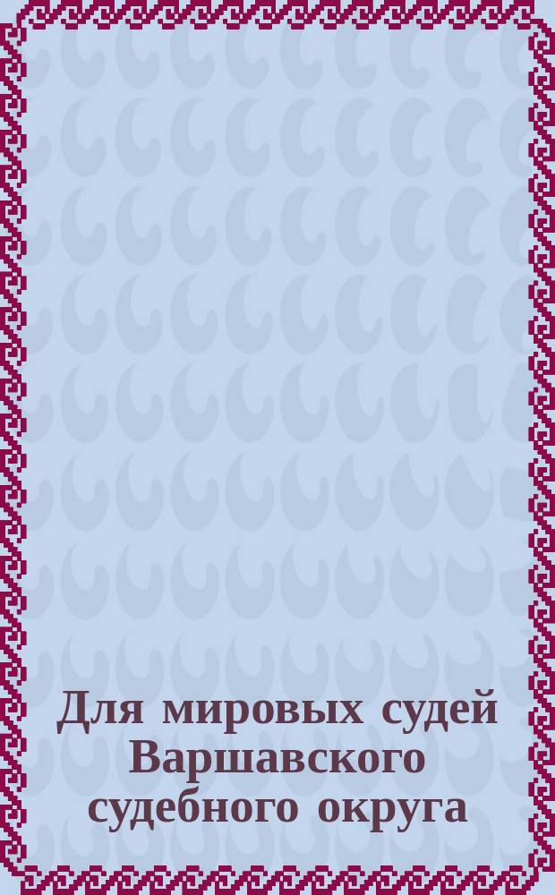 Для мировых судей Варшавского судебного округа : Сб. постановлений, относящихся до мировых судей и их съездов по судеб. уставам 20 нояб. 1864 г. с разъяснениями кассацион. Деп. Сената и мнениями рус. юристов-практиков