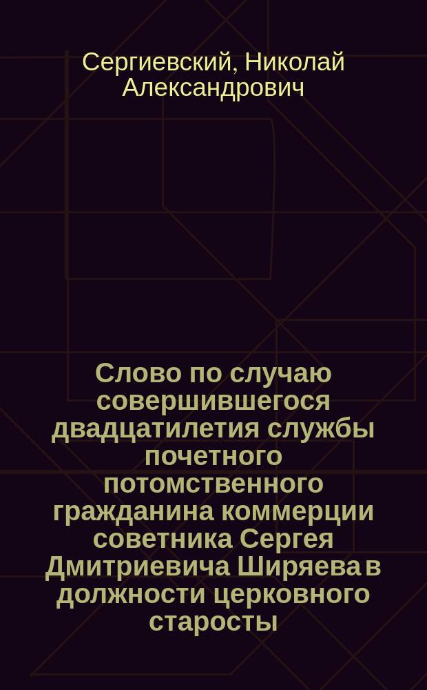 Слово по случаю совершившегося двадцатилетия службы почетного потомственного гражданина коммерции советника Сергея Дмитриевича Ширяева в должности церковного старосты : Сказано прот. Н.А. Сергиевским в церкви Св. апостол Петра и Павла, что в Новой Басманной, 4 янв. 1876 г