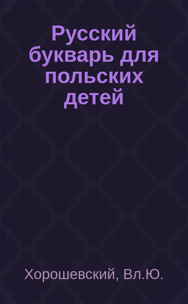 Русский букварь для польских детей : Изд. по распоряжению Варшав. учеб. окр. для употребления в нач. училищах Округа