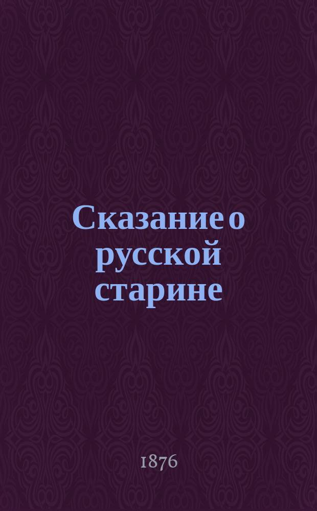 Сказание о русской старине: [о старой Москве, поверьях, преданиях, рассказах. Обычаи и домашняя жизнь наших предков. Одежда, суеверия и постепенное развитие их. Распоряжение царей и патриархов. Торговые обороты, ряды. Ненависть к католицизму]