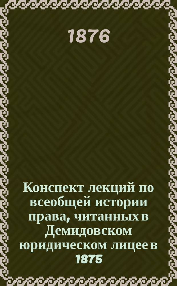 Конспект лекций по всеобщей истории права, читанных в Демидовском юридическом лицее в 1875/76 учебном году ординарным профессором В.В. Сокольским