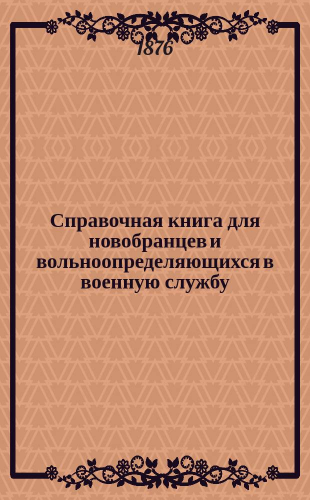 Справочная книга для новобранцев и вольноопределяющихся в военную службу : Собр. необходимейших и всевозмож. сведений для военнослужащих, как нижних чинов, так равно и офицеров; с прибавлением нот, сигналов, гимнастич. черт., рисунков фехтования; уставов: дисциплин. и воен. уголов. : С прил. выс. утв. правил для производства испытаний лиц, желающих, на основ. ст. 171 и 173 п. 3 Устава о воин. повинности, поступить вольноопределяющимися в войска