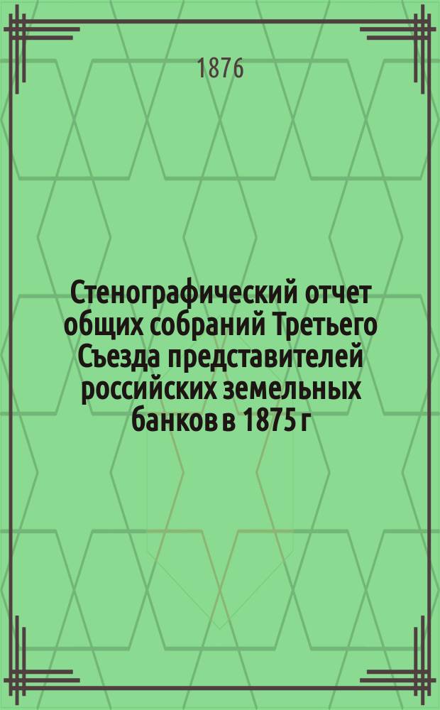 Стенографический отчет общих собраний Третьего Съезда представителей российских земельных банков в 1875 г.