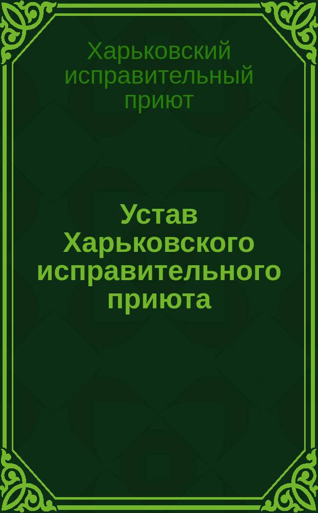 Устав Харьковского исправительного приюта : (Утв. г. министром внутр. дел мая 11 дня 1876 г.)