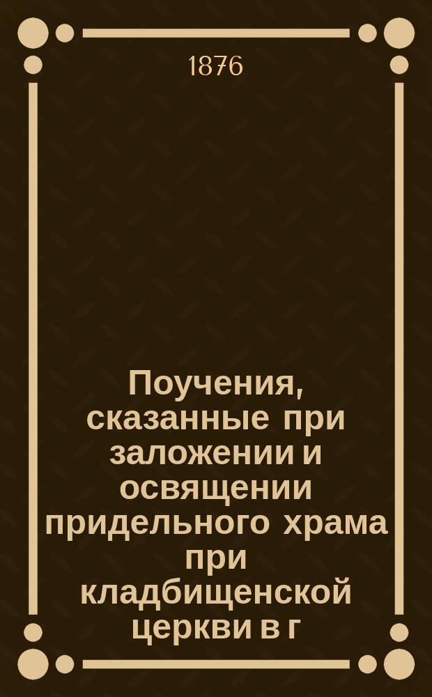 Поучения, сказанные при заложении и освящении придельного храма при кладбищенской церкви в г. Старице