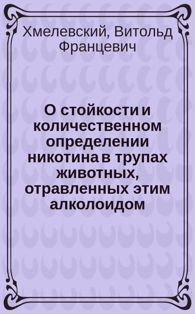 О стойкости и количественном определении никотина в трупах животных, отравленных этим алколоидом : Дис. на степ. д-ра мед. Витольда Хмелевского