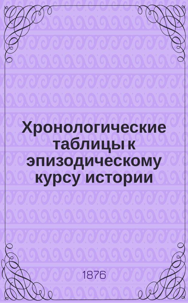 Хронологические таблицы к эпизодическому курсу истории (III-го и IV классов гимназий и прогимназий ведомства Мин. нар. прос.)