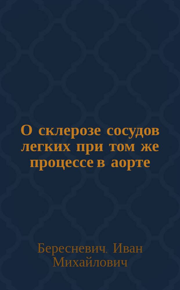 О склерозе сосудов легких при том же процессе в аорте : (Гистол. исслед., произвед. в Лаб. Патол.-анатом. каб. С.-Петерб. мед.-хирург. акад.) : Дис. на степ. д-ра мед. И. Берсеневича