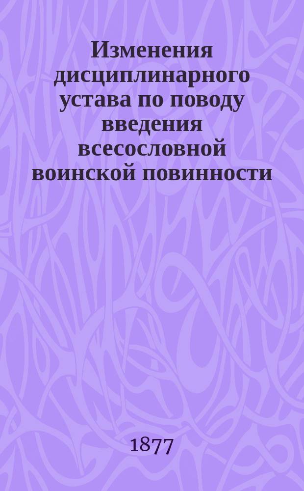 Изменения дисциплинарного устава по поводу введения всесословной воинской повинности : С изложением соображений, вызвавших эти изменения