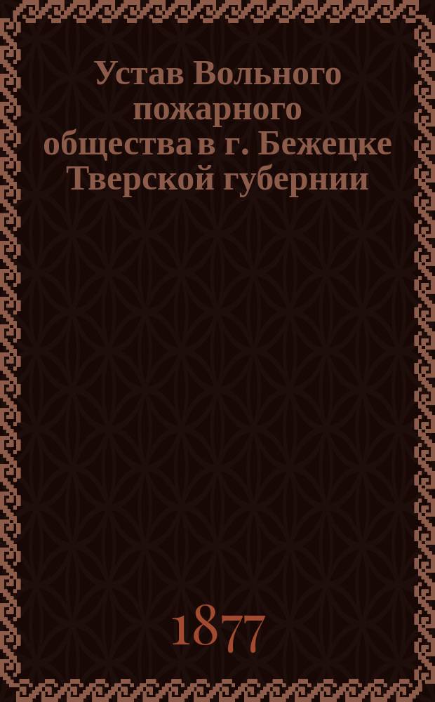 Устав Вольного пожарного общества в г. Бежецке Тверской губернии; Правила о взаимных отношениях Вольного пожарного общества в Бежецке к местному уездному исправнику; Дисциплинарные правила Вольного пожарного общества в г. Бежецке