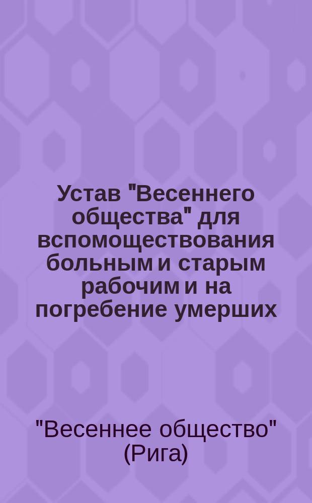 Устав "Весеннего общества" для вспомоществования больным и старым рабочим и на погребение умерших : Утв. 24 апр. 1877 г.
