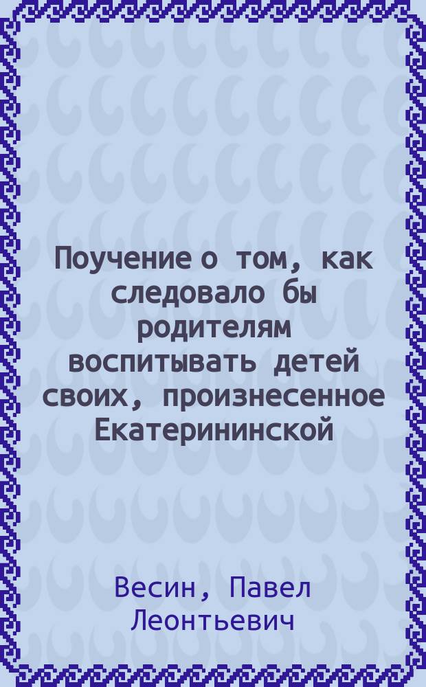 Поучение о том, как следовало бы родителям воспитывать детей своих, произнесенное Екатерининской, что на Васильевском острове, церкви протоиереем Павлом Весиным