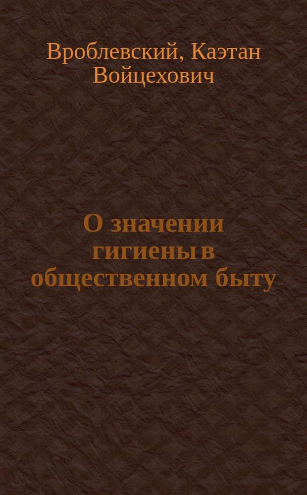 О значении гигиены в общественном быту : Публ. лекция, напис. и прочит. в зале Имп. Новорос. ун-та в пользу недостаточ. студентов, мая 2 дня 1876 г. д-ром К. Вроблевским