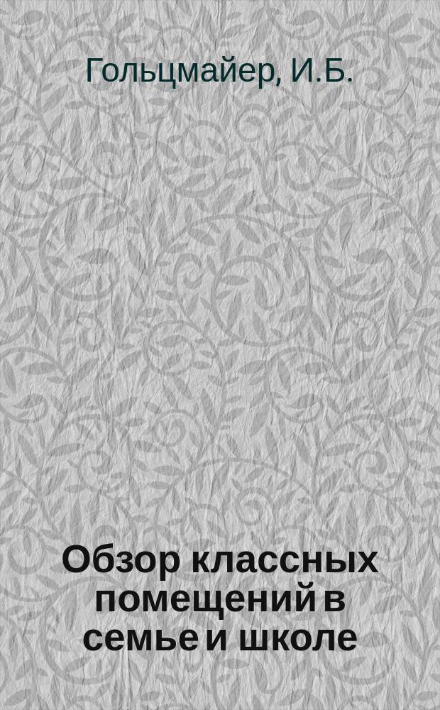 Обзор классных помещений в семье и школе : Речь, произнес. 18 дек. 1876 г. на годич. акте Аренсбург. гимназии ст. преп. И.Б. Гольцмайером : С прил. указаний как вести в шк. "вольные движения" (комнат. гимнастику) при участии большого количества воспитанников