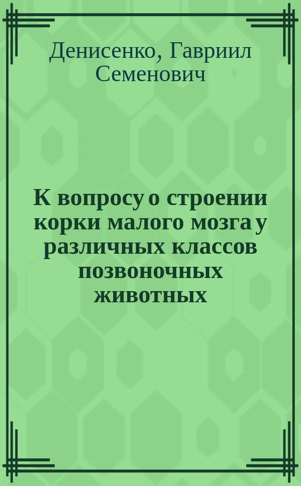К вопросу о строении корки малого мозга у различных классов позвоночных животных : Дис. на степ. д-ра мед. лекаря Гавриила Денисенко