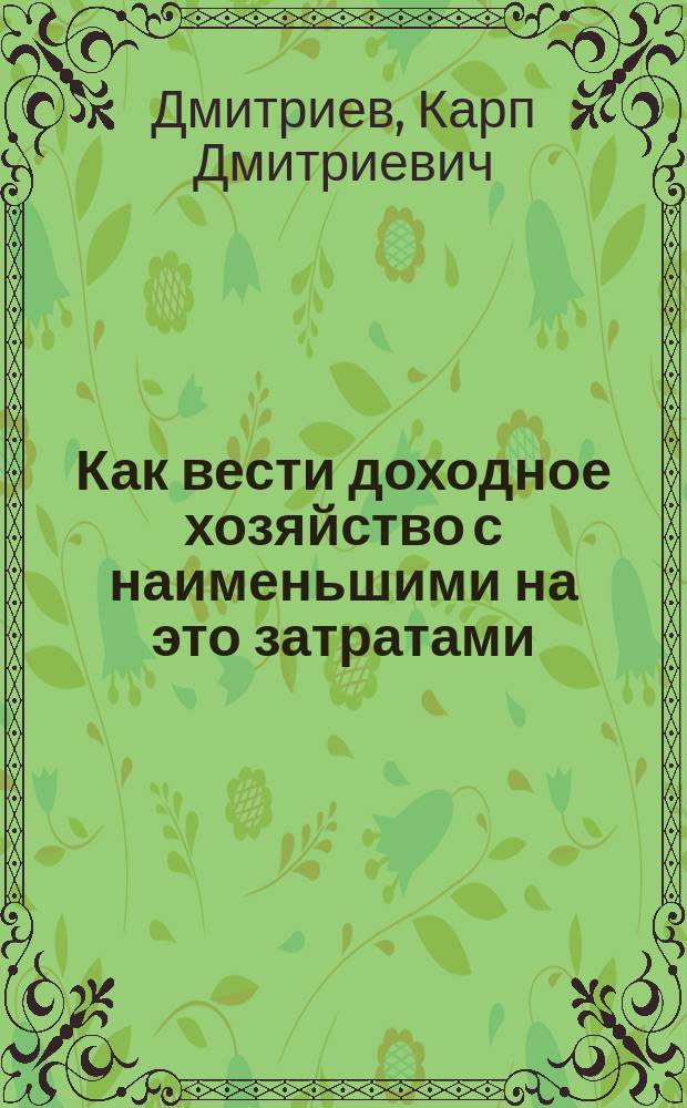 Как вести доходное хозяйство с наименьшими на это затратами : Из практики в разных местностях России агр. К.Д. Дмитриева