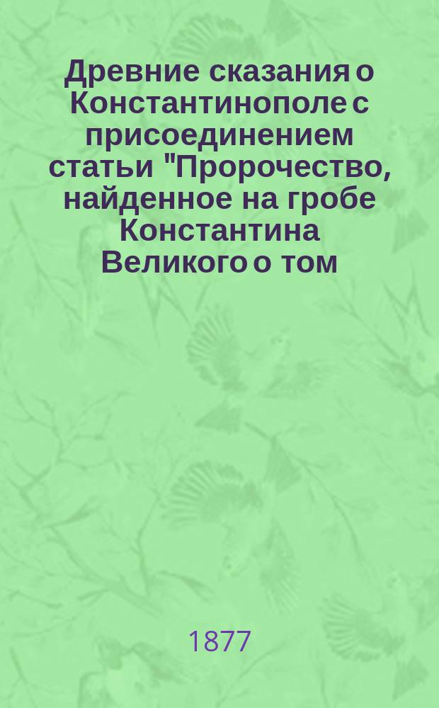 Древние сказания о Константинополе с присоединением статьи "Пророчество, найденное на гробе Константина Великого о том, что русские овладеют Константинополем"
