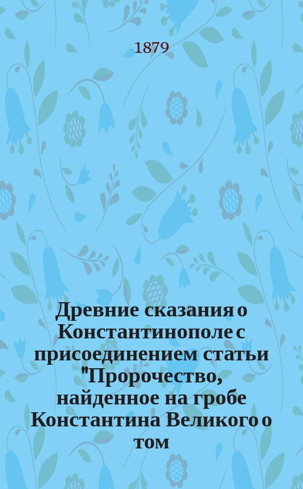 Древние сказания о Константинополе с присоединением статьи "Пророчество, найденное на гробе Константина Великого о том, что русские овладеют Константинополем"