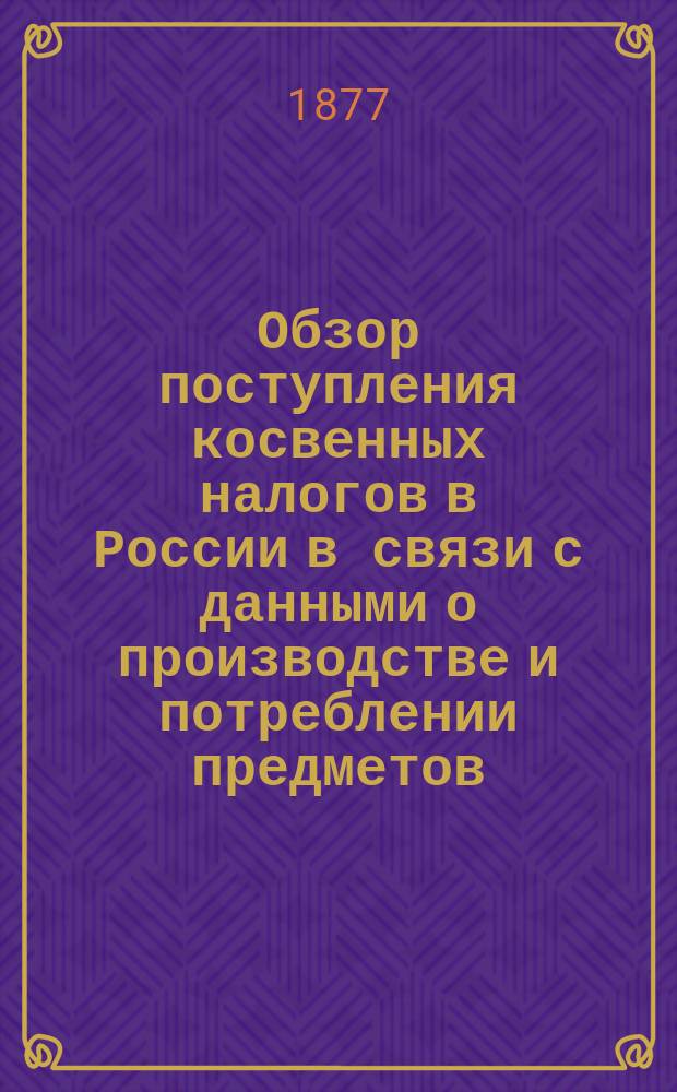 Обзор поступления косвенных налогов в России в связи с данными о производстве и потреблении предметов, обложенных акцизом, за двенадцать лет (по 1875 г.) : В граф. табл. : Сост. по офиц. сведениям Александр Ермолов