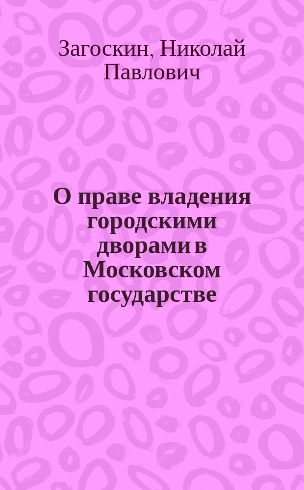 О праве владения городскими дворами в Московском государстве : Ист.-юрид. очерк Николая Загоскина, прив.-доц. Казан. ун-та