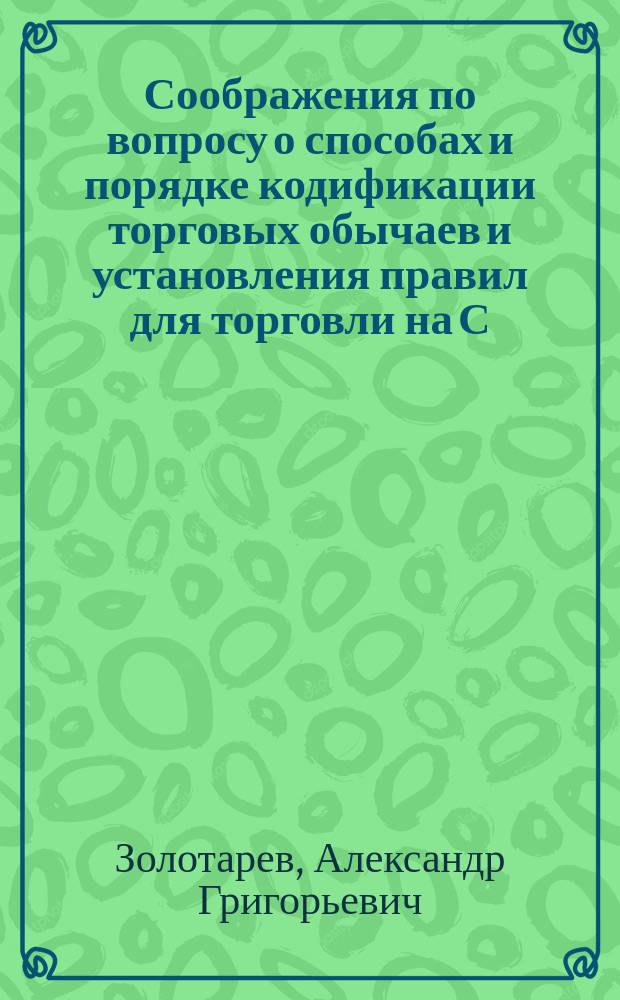 Соображения по вопросу о способах и порядке кодификации торговых обычаев и установления правил для торговли на С.-Петербургской бирже, представленные на рассмотрение С.-Петербургского биржевого комитета председателем сего Комитета А.Г. Золотаревым 9 февраля 1877 года