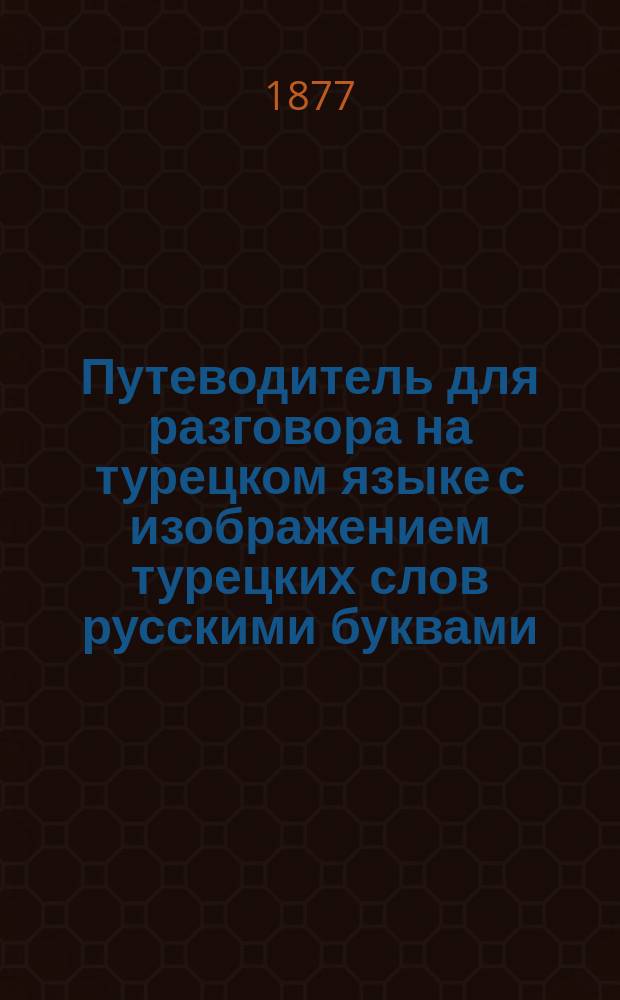 Путеводитель для разговора на турецком языке с изображением турецких слов русскими буквами, составленный для действующей нашей армии за Дунаем и Малой Азии К.П. Зубковым