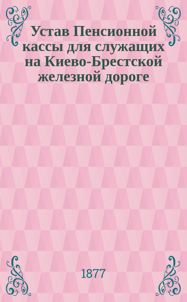 Устав Пенсионной кассы для служащих на Киево-Брестской железной дороге: Проект: С прил. а) таблиц для расчетов пенсий и единовременных выдач, б) форм бланков для делопроизводства; Пояснительная записка