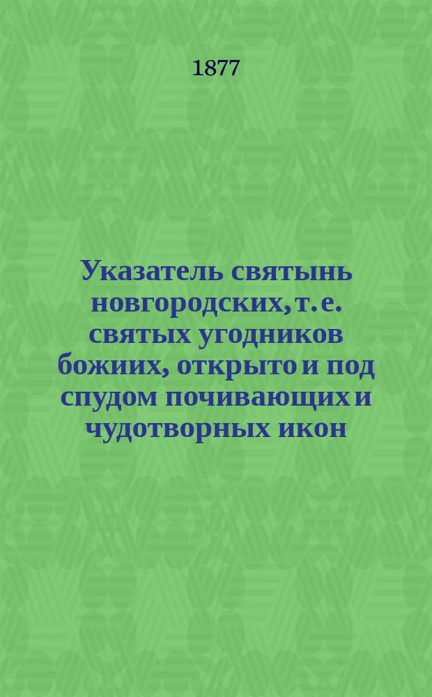 Указатель святынь новгородских, т. е. святых угодников божиих, открыто и под спудом почивающих и чудотворных икон, находящихся в градских, монастырских и сельских храмах и часовнях всей Новгородской епархии