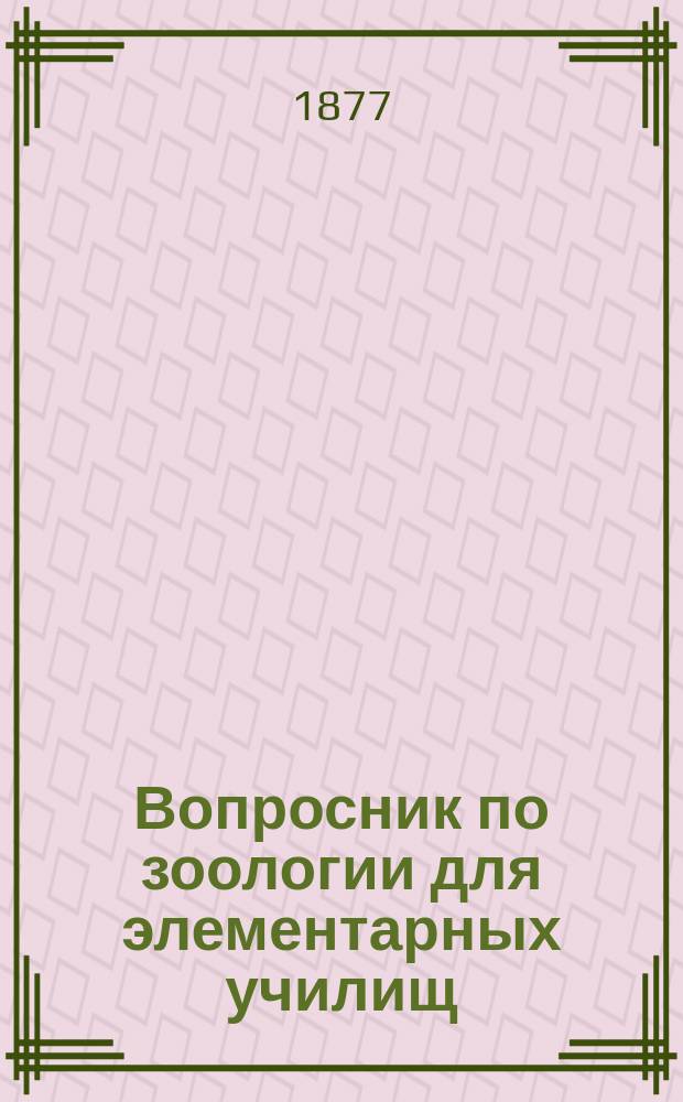 Вопросник по зоологии для элементарных училищ : Клас. пособие при повторении уроков и приготовлении к ним