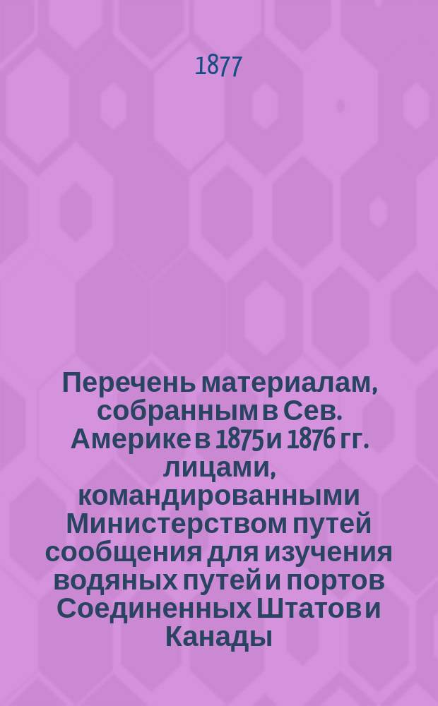 Перечень материалам, собранным в Сев. Америке в 1875 и 1876 гг. лицами, командированными Министерством путей сообщения для изучения водяных путей и портов Соединенных Штатов и Канады