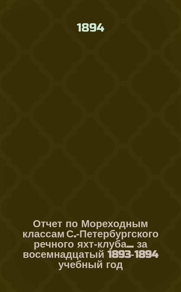 Отчет по Мореходным классам С.-Петербургского речного яхт-клуба... ... за восемнадцатый 1893-1894 учебный год