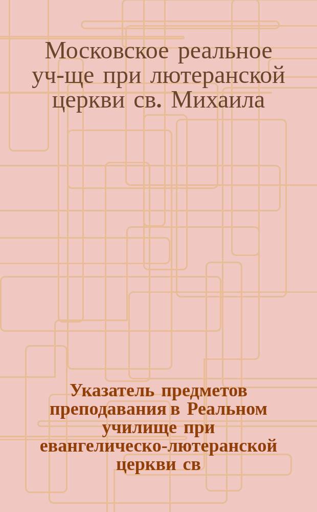 Указатель предметов преподавания в Реальном училище при евангелическо-лютеранской церкви св. Михаила в Москве : С прил.