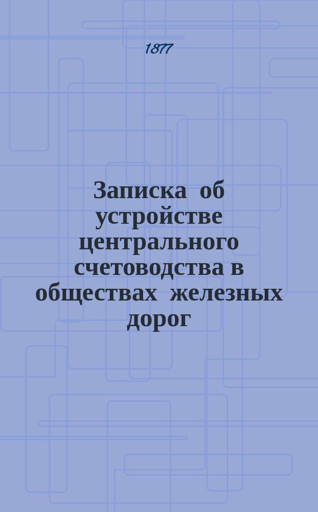 Записка об устройстве центрального счетоводства в обществах железных дорог : Сост. в 1876 г. по поручению Комис. представителей Общ. съезда рус. ж. д. Р.С. Поплавским