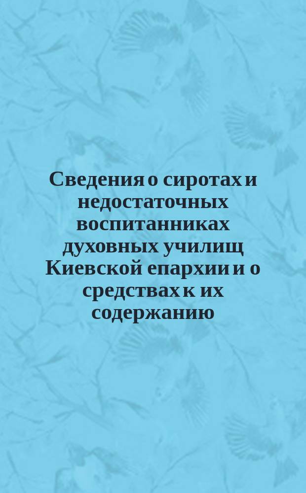 Сведения о сиротах и недостаточных воспитанниках духовных училищ Киевской епархии и о средствах к их содержанию, имеющихся ныне в распоряжении духовных училищ