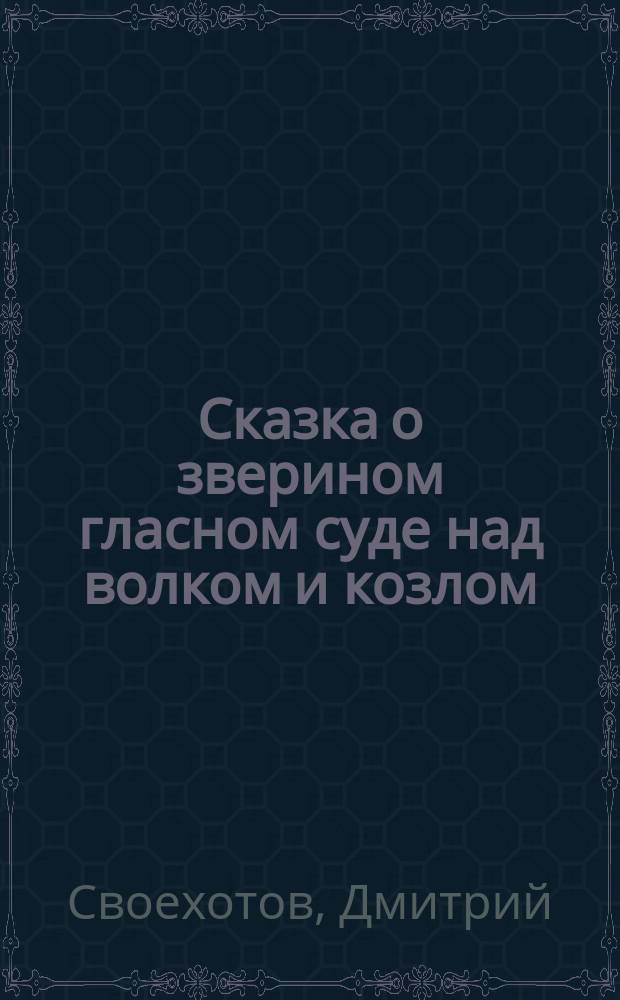 Сказка о зверином гласном суде над волком и козлом; Басни: Из сб. стихотворений Дмитрия Своехотова