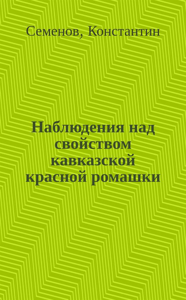 Наблюдения над свойством кавказской красной ромашки (Flores Pyrethri rosei et carnei) по отношению к низшим организмам : Дис. на степ. магистра фармации Константина Семенова