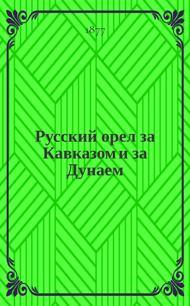 Русский орел за Кавказом и за Дунаем : Сообщения, телеграммы и др. материалы о ходе рус.-турец. войны