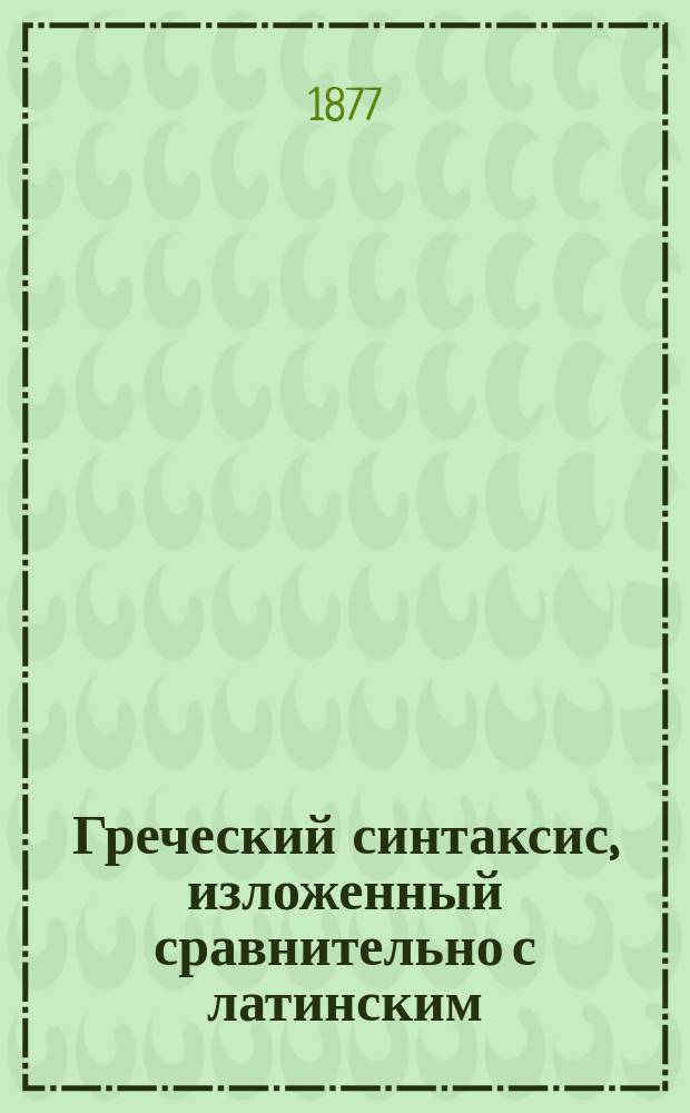 Греческий синтаксис, изложенный сравнительно с латинским : Для высш. классов гимназий