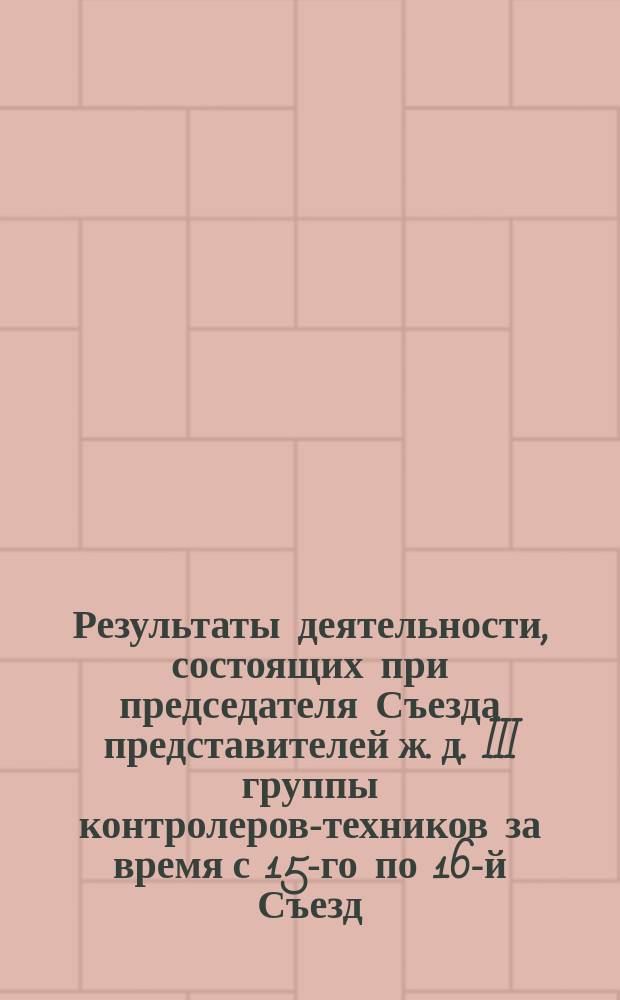 Результаты деятельности, состоящих при председателя Съезда [представителей ж. д. III группы] контролеров-техников за время с 15-го по 16-й Съезд