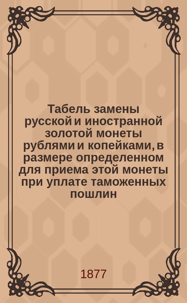 Табель замены русской и иностранной золотой монеты рублями и копейками, в размере определенном для приема этой монеты при уплате таможенных пошлин, согласно Правилам, утвержденным господином Министром финансов 12 декабря 1876 года