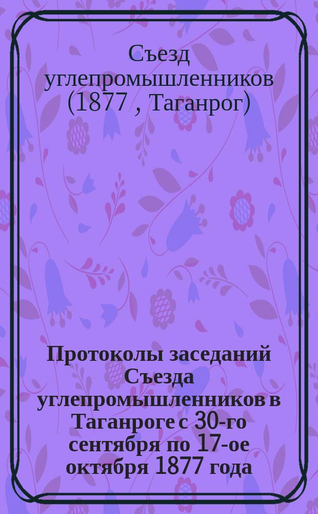 Протоколы заседаний Съезда углепромышленников в Таганроге с 30-го сентября по 17-ое октября 1877 года