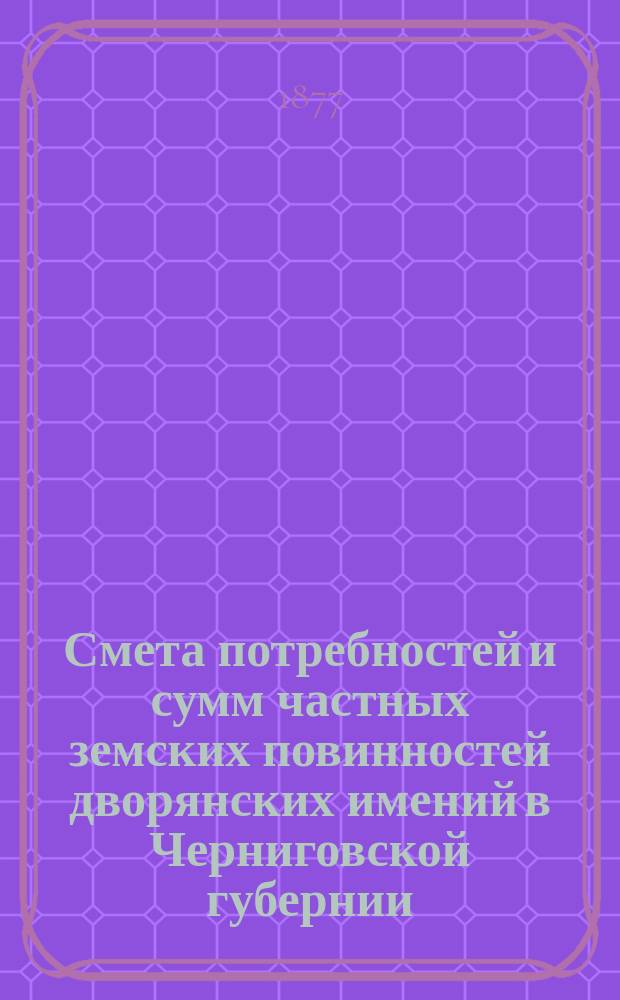 Смета потребностей и сумм частных земских повинностей дворянских имений в Черниговской губернии : Сост. 7 янв. 1877 г
