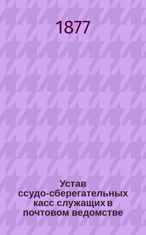 Устав ссудо-сберегательных касс служащих в почтовом ведомстве : Типовой : Утв. 22 февр. 1877 г