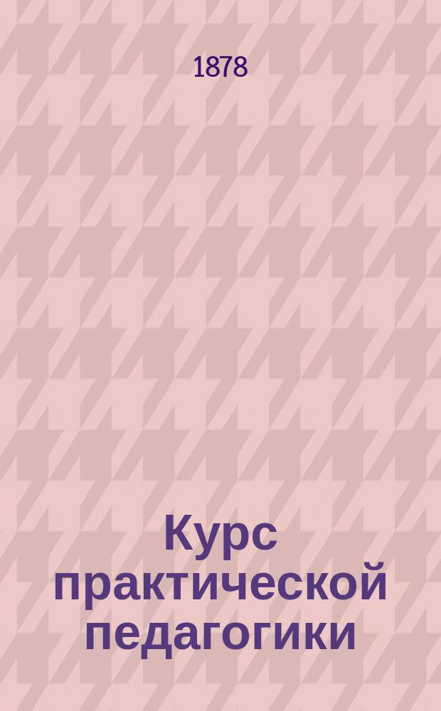 Курс практической педагогики : Для учит. семинарий, нар. учителей и вообще лиц, занимающихся первонач. воспитанием и обучением детей в шк. и дома