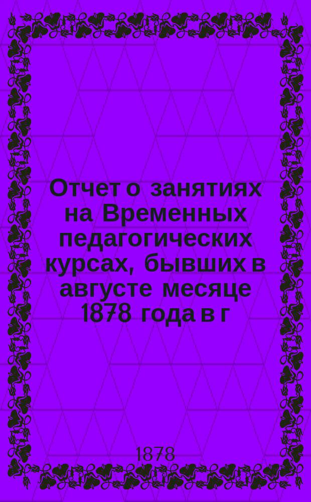 Отчет о занятиях на Временных педагогических курсах, бывших в августе месяце 1878 года в г. Казани