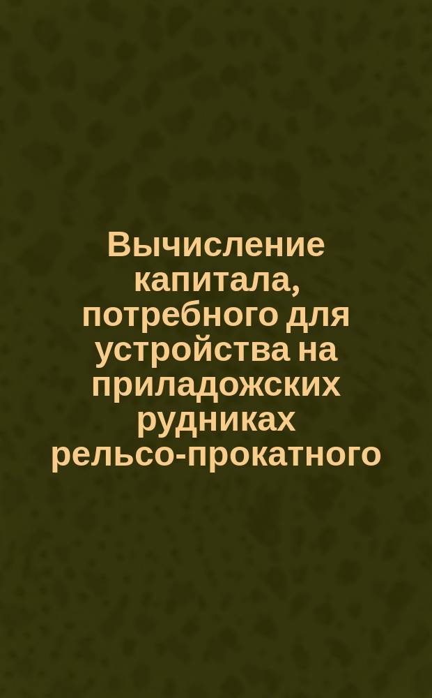 Вычисление капитала, потребного для устройства на приладожских рудниках рельсо-прокатного, с двумя доменными печами завода, и стоимости с оного изделий