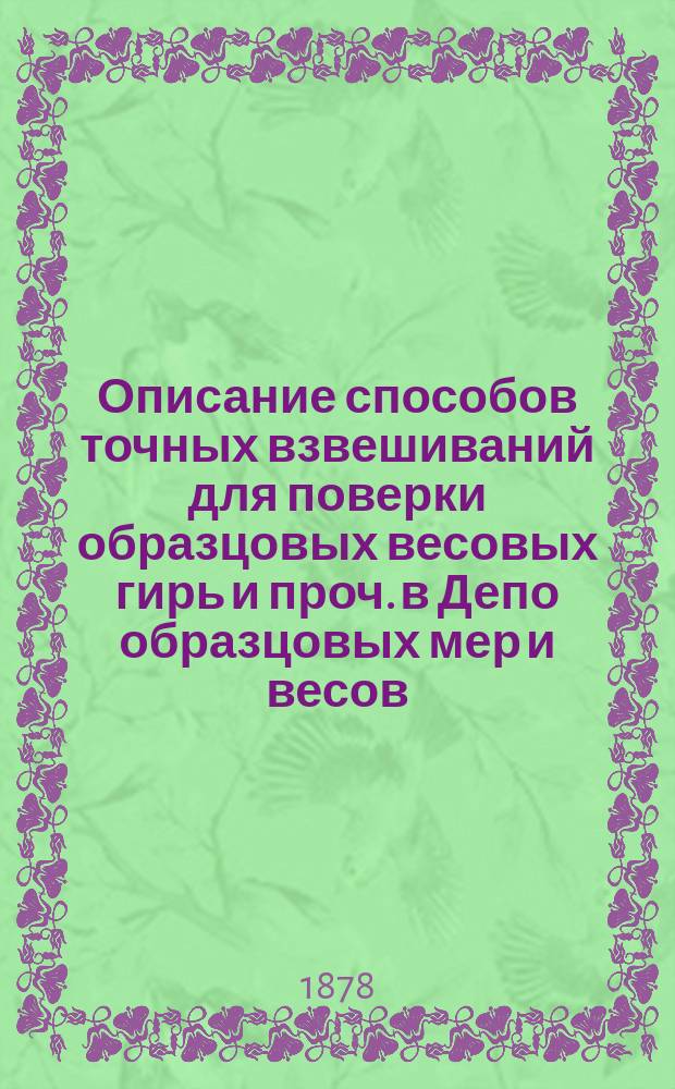 Описание способов точных взвешиваний для поверки образцовых весовых гирь и проч. в Депо образцовых мер и весов (главном поверочном для мер и весов учреждений России) в С.-Петербурге : С приведением относящихся к точ. взвешиваниям числ. данных, формул и вспом. табл. и применением их к поверке образцовых ведер. мер в 1876 г