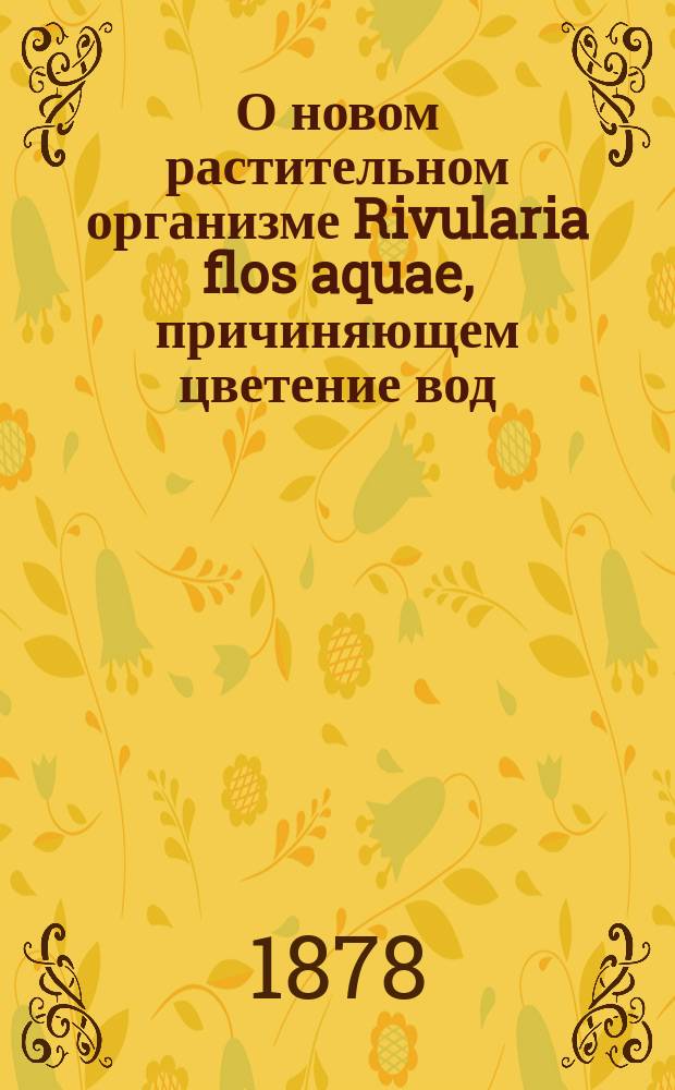 О новом растительном организме Rivularia flos aquae, причиняющем цветение вод : (К отчету по командировке С.-Петерб. о-ва естествоиспытателей за 1877 г.)