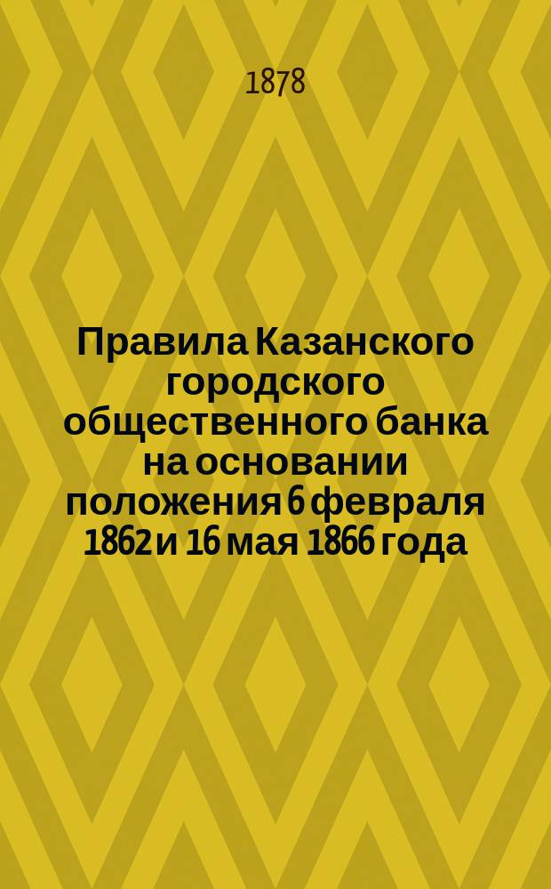 Правила Казанского городского общественного банка на основании положения 6 февраля 1862 и 16 мая 1866 года, особых разрешений министерства финансов, постановлений городской думы и распоряжений Правления Банка совместно с наблюдательной комиссией